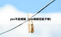 psv不能破解（psv破解后能干嘛）