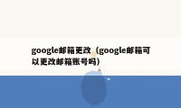 google邮箱更改（google邮箱可以更改邮箱账号吗）