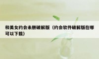 和美女约会未删破解版（约会软件破解版在哪可以下载）