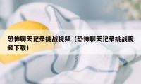 恐怖聊天记录挑战视频（恐怖聊天记录挑战视频下载）