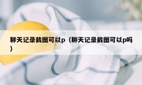 聊天记录截图可以p（聊天记录截图可以p吗）