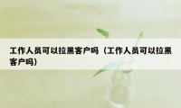 工作人员可以拉黑客户吗（工作人员可以拉黑客户吗）