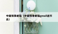 中国领事邮箱（中国领事邮箱gmail进不去）