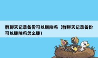 群聊天记录备份可以删除吗（群聊天记录备份可以删除吗怎么删）