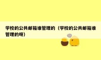 学校的公共邮箱谁管理的（学校的公共邮箱谁管理的呀）