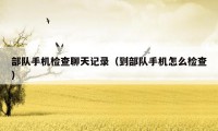 部队手机检查聊天记录（到部队手机怎么检查）