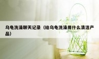 乌龟洗澡聊天记录（给乌龟洗澡用什么清洁产品）