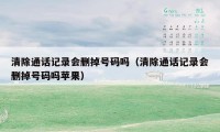 清除通话记录会删掉号码吗（清除通话记录会删掉号码吗苹果）