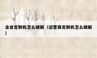 企业定制机怎么破解（运营商定制机怎么破解）