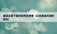 通话记录下载的软件在哪里（记录通话内容的软件）