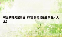 可爱的聊天记录图（可爱聊天记录背景图片大全）