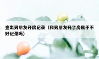 查出男朋友开房记录（和男朋友开了房属于不好记录吗）