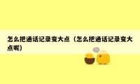 怎么把通话记录变大点（怎么把通话记录变大点呢）