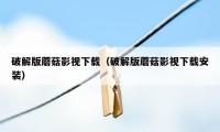 破解版蘑菇影视下载（破解版蘑菇影视下载安装）