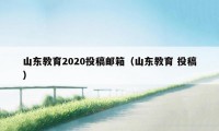 山东教育2020投稿邮箱（山东教育 投稿）