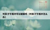 时辰子午相冲可以破解吗（时辰子午相冲怎么办）