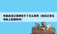 电脑通话记录删除不了怎么回事（通话记录在电脑上能删除吗）