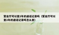 营业厅可以查2年的通话记录吗（营业厅可以查2年的通话记录吗怎么查）