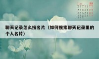 聊天记录怎么搜名片（如何搜索聊天记录里的个人名片）