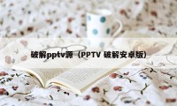 破解pptv源（PPTV 破解安卓版）