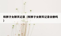 和狮子女聊天记录（和狮子女聊天记录会删吗）