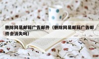 删除网易邮箱广告邮件（删除网易邮箱广告邮件会消失吗）