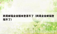 网易邮箱企业版本登录不了（网易企业邮箱登陆不了）