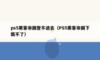 ps5黑客帝国登不进去（PS5黑客帝国下载不了）