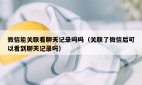 微信能关联看聊天记录吗吗（关联了微信后可以看到聊天记录吗）