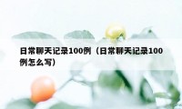 日常聊天记录100例（日常聊天记录100例怎么写）